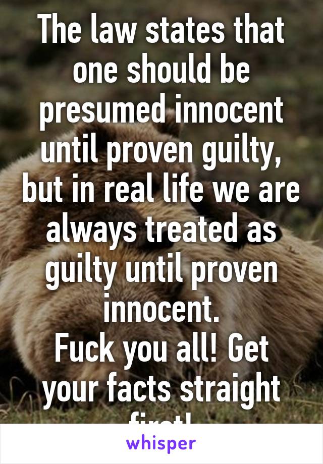 The law states that one should be presumed innocent until proven guilty, but in real life we are always treated as guilty until proven innocent.
Fuck you all! Get your facts straight first!