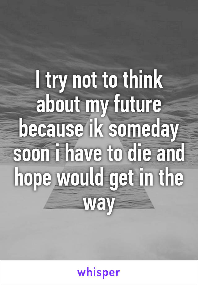 I try not to think about my future because ik someday soon i have to die and hope would get in the way