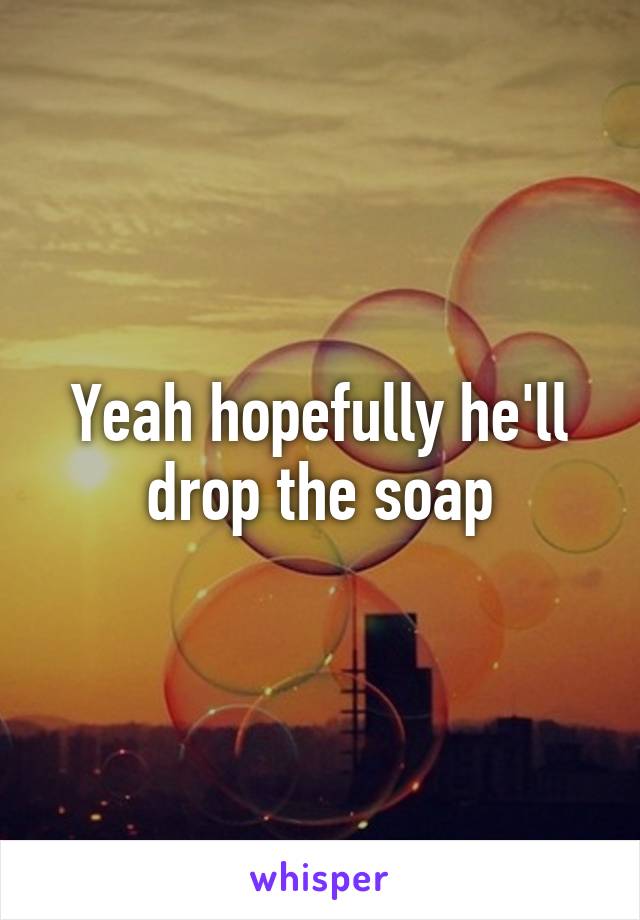 Yeah hopefully he'll drop the soap