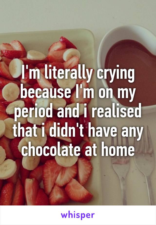 I'm literally crying because I'm on my period and i realised that i didn't have any chocolate at home