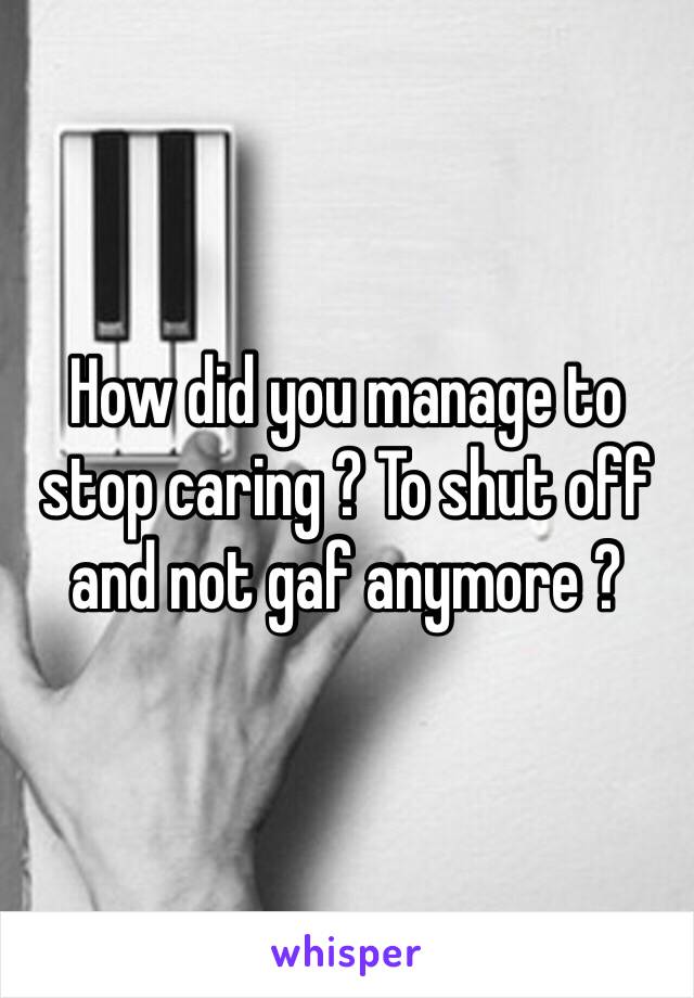 How did you manage to stop caring ? To shut off and not gaf anymore ?