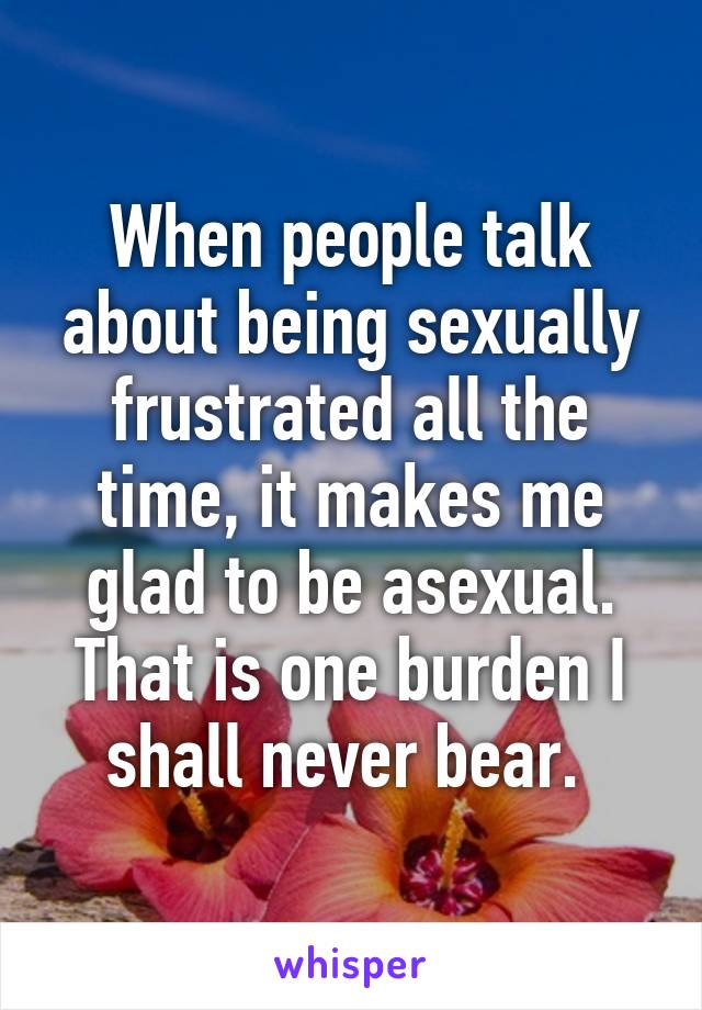 When people talk about being sexually frustrated all the time, it makes me glad to be asexual. That is one burden I shall never bear. 