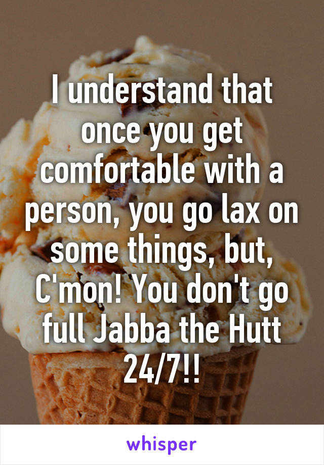 I understand that once you get comfortable with a person, you go lax on some things, but, C'mon! You don't go full Jabba the Hutt 24/7!!