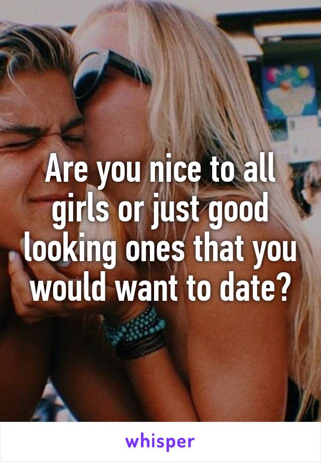 Are you nice to all girls or just good looking ones that you would want to date?