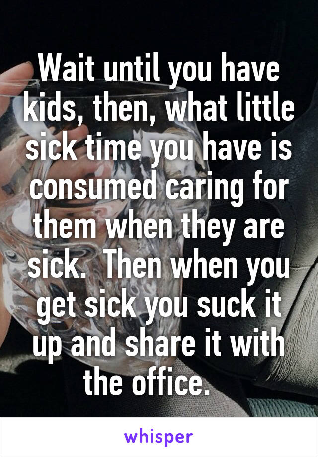 Wait until you have kids, then, what little sick time you have is consumed caring for them when they are sick.  Then when you get sick you suck it up and share it with the office.   