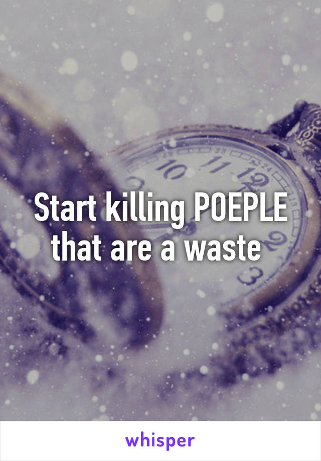 Start killing POEPLE that are a waste 