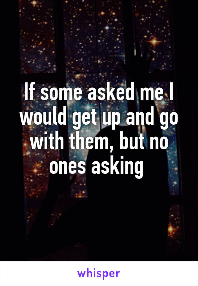 If some asked me I would get up and go with them, but no ones asking 
