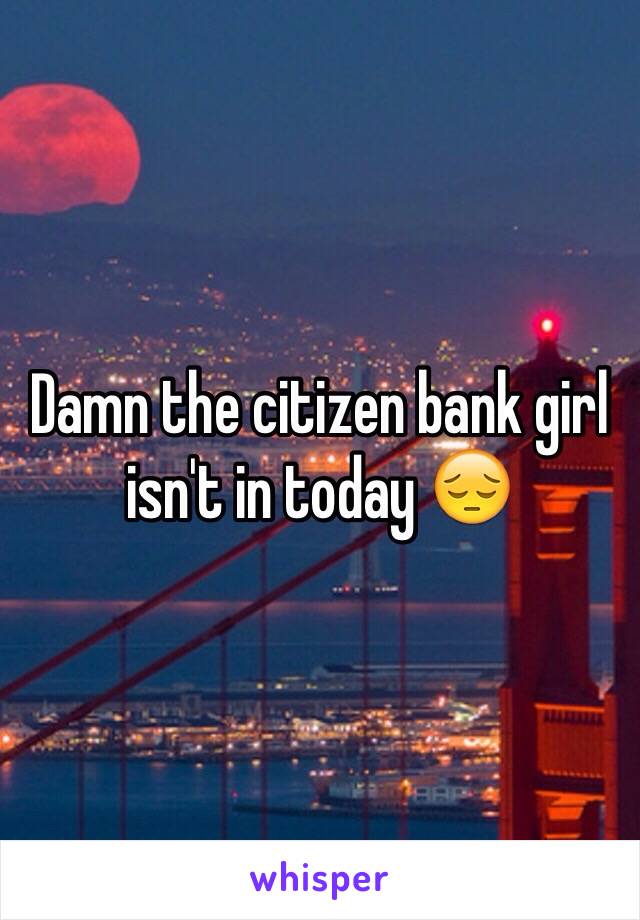 Damn the citizen bank girl isn't in today 😔