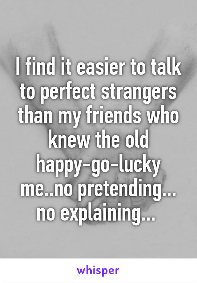 I find it easier to talk to perfect strangers than my friends who knew the old happy-go-lucky me..no pretending... no explaining... 