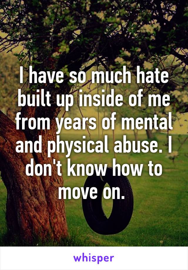 I have so much hate built up inside of me from years of mental and physical abuse. I don't know how to move on. 