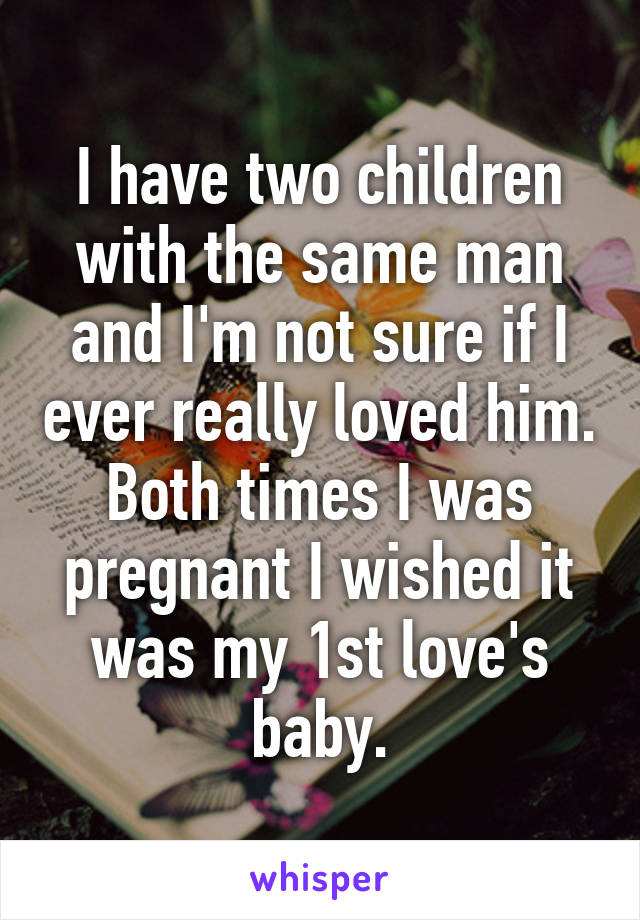 I have two children with the same man and I'm not sure if I ever really loved him. Both times I was pregnant I wished it was my 1st love's baby.