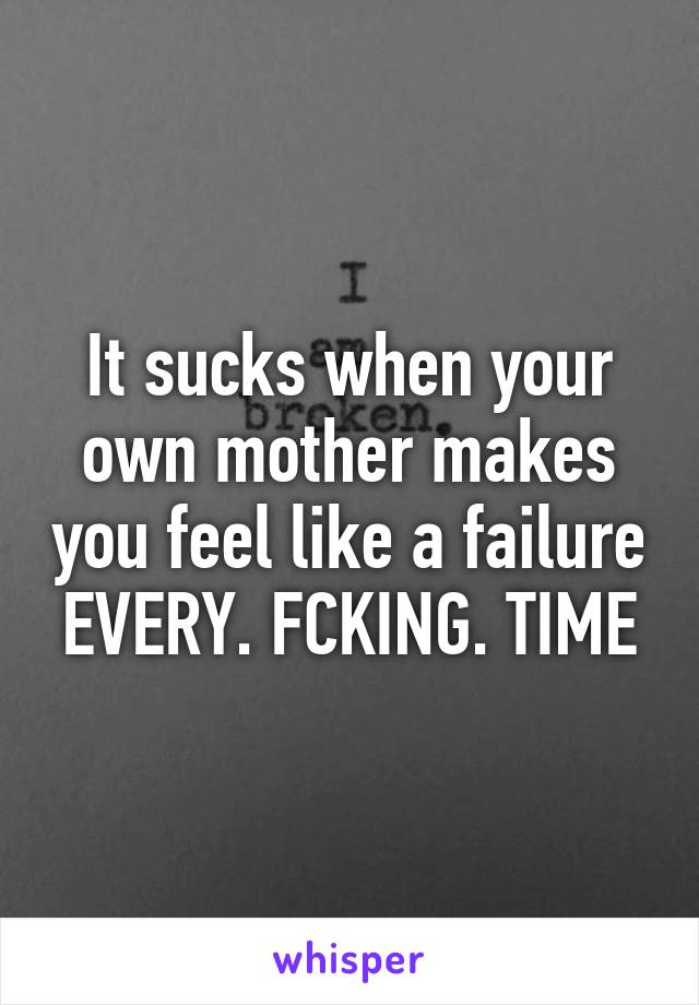 It sucks when your own mother makes you feel like a failure EVERY. FCKING. TIME