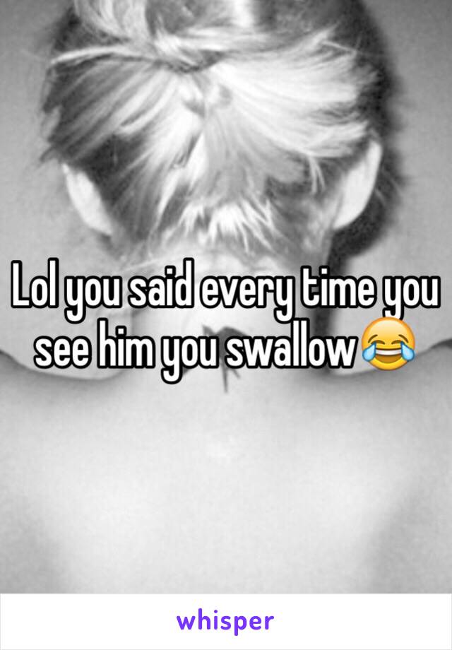 Lol you said every time you see him you swallow😂