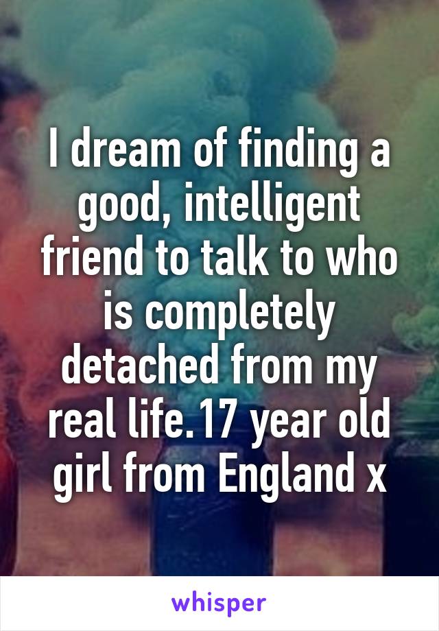 I dream of finding a good, intelligent friend to talk to who is completely detached from my real life.17 year old girl from England x