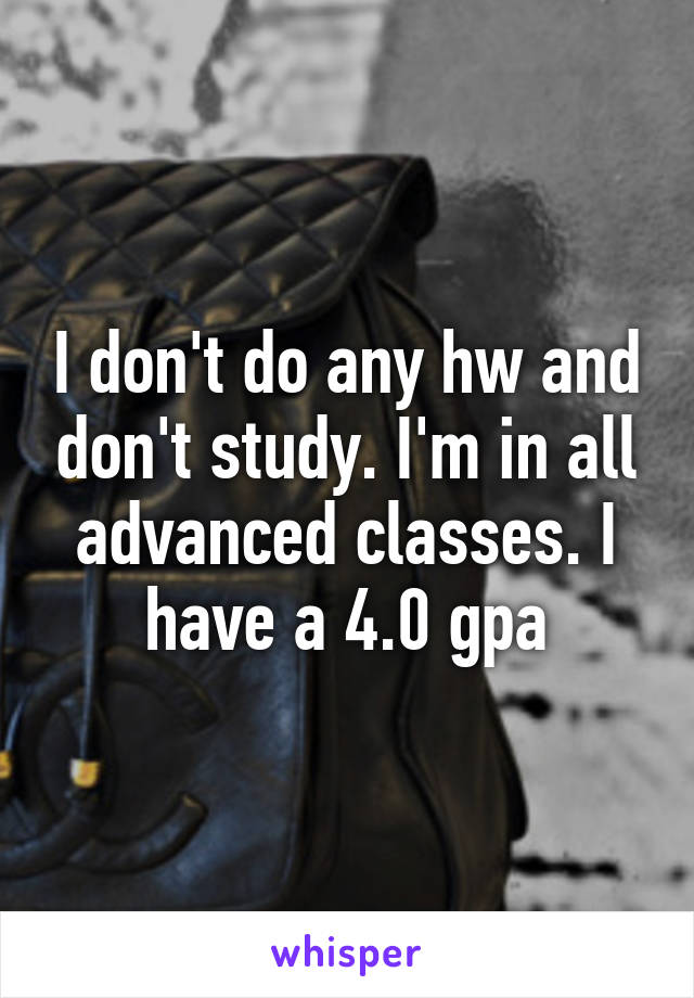 I don't do any hw and don't study. I'm in all advanced classes. I have a 4.0 gpa