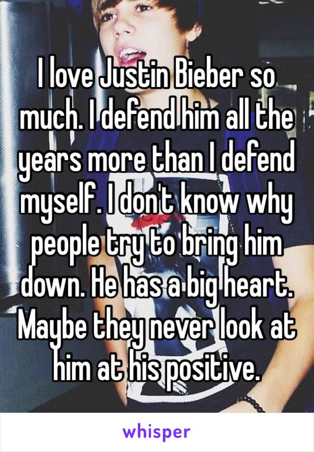 I love Justin Bieber so much. I defend him all the years more than I defend myself. I don't know why people try to bring him down. He has a big heart. Maybe they never look at him at his positive. 