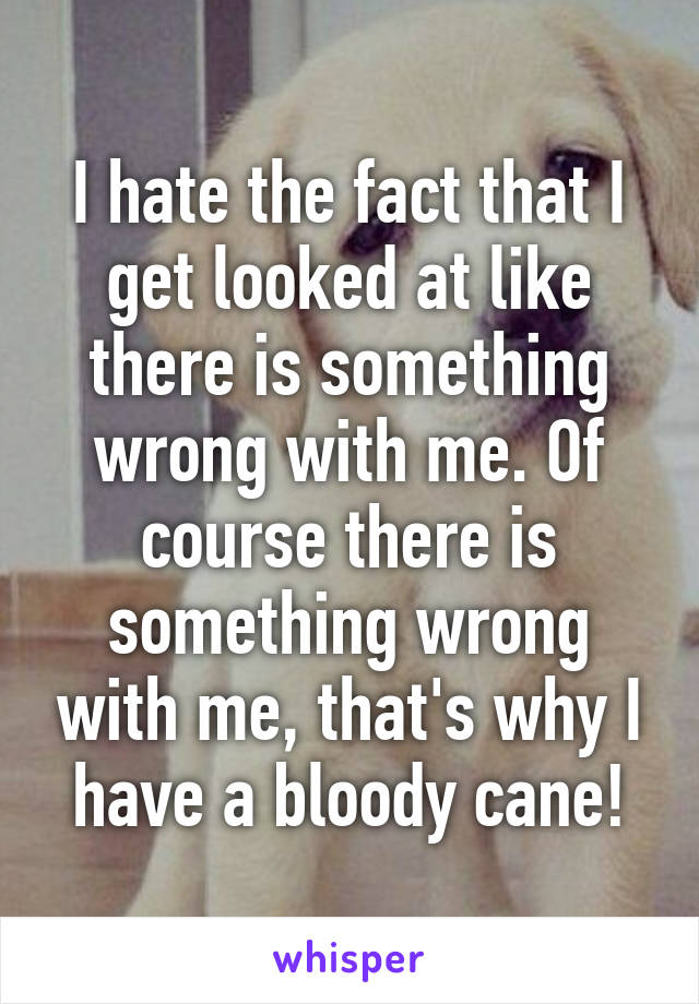 I hate the fact that I get looked at like there is something wrong with me. Of course there is something wrong with me, that's why I have a bloody cane!