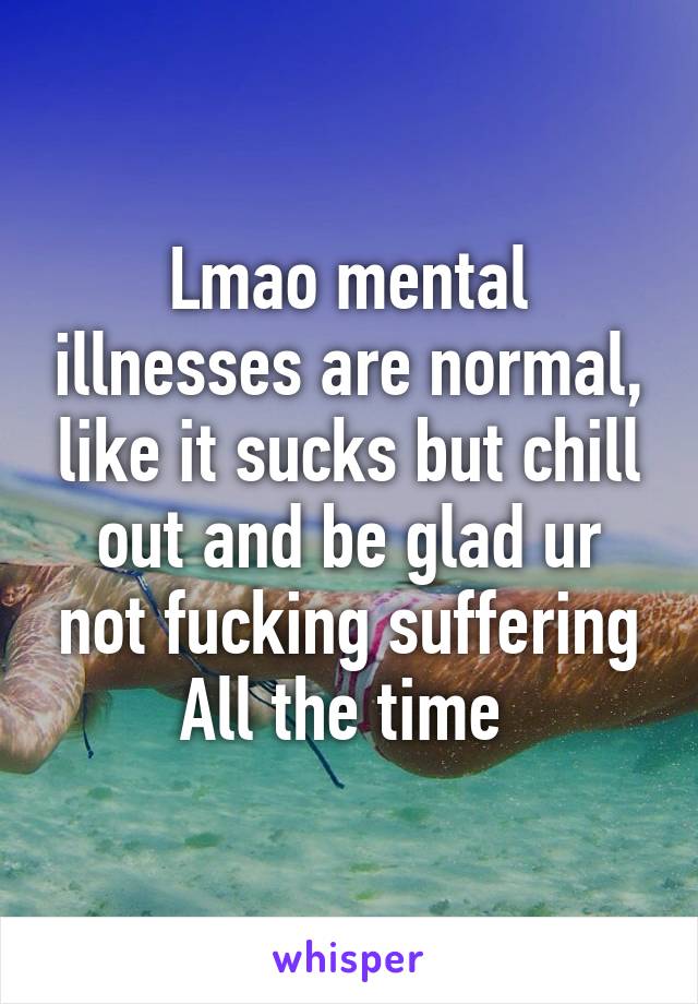 Lmao mental illnesses are normal, like it sucks but chill out and be glad ur not fucking suffering
All the time 