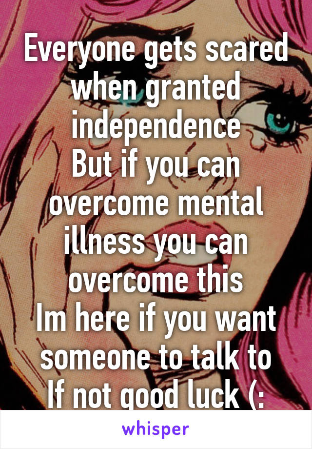 Everyone gets scared when granted independence
But if you can overcome mental illness you can overcome this
Im here if you want someone to talk to
If not good luck (: