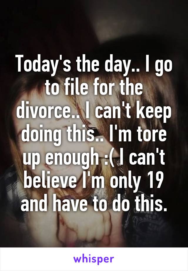 Today's the day.. I go to file for the divorce.. I can't keep doing this.. I'm tore up enough :( I can't believe I'm only 19 and have to do this.