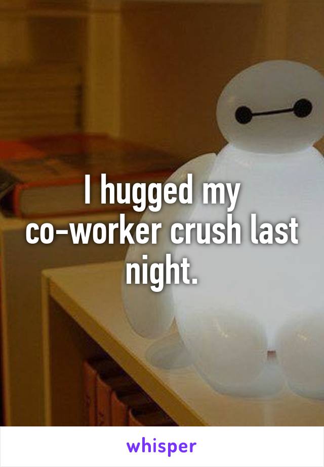 I hugged my co-worker crush last night.