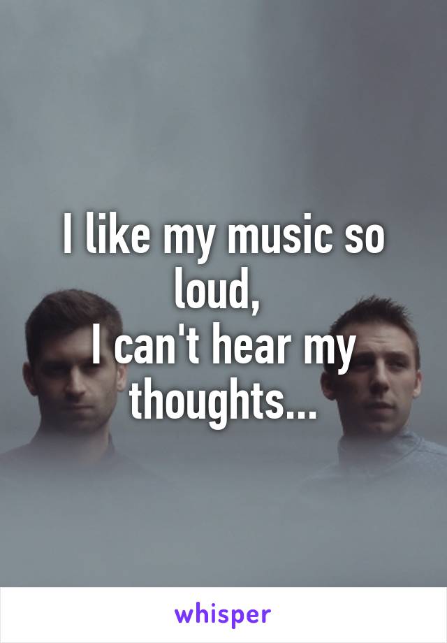 I like my music so loud, 
I can't hear my thoughts...