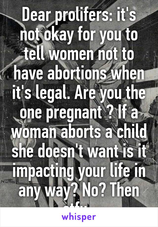 Dear prolifers: it's not okay for you to tell women not to have abortions when it's legal. Are you the one pregnant ? If a woman aborts a child she doesn't want is it impacting your life in any way? No? Then stfu. 