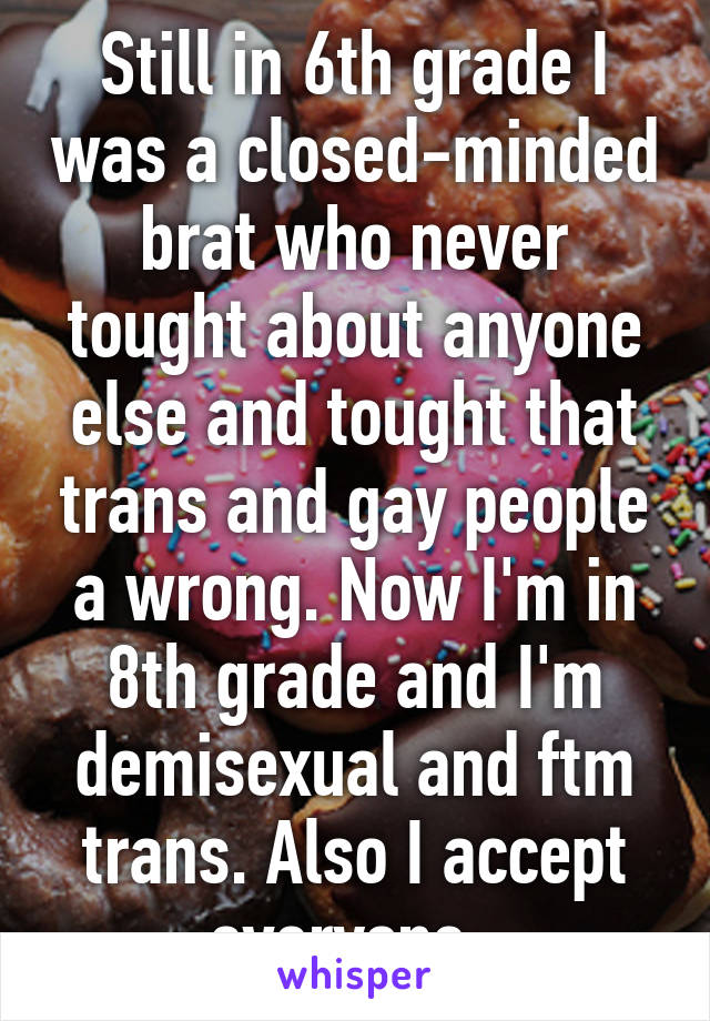 Still in 6th grade I was a closed-minded brat who never tought about anyone else and tought that trans and gay people a wrong. Now I'm in 8th grade and I'm demisexual and ftm trans. Also I accept everyone. 