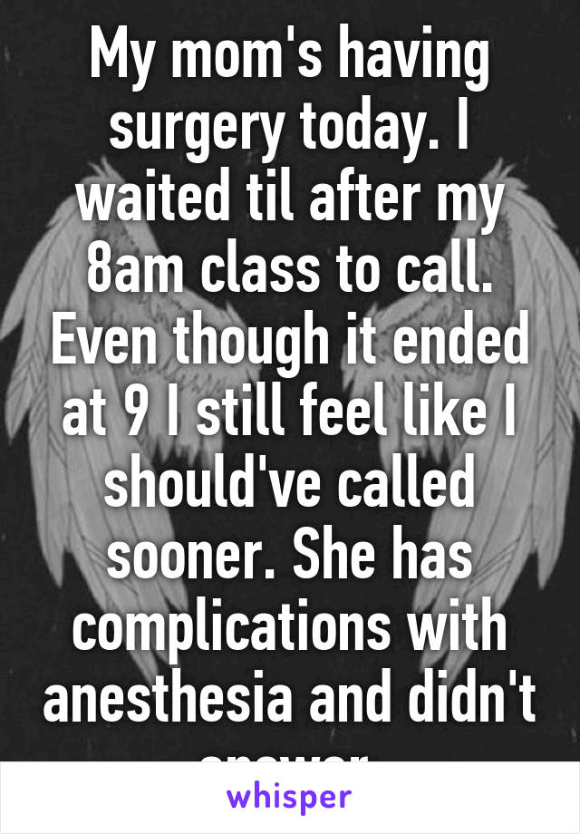 My mom's having surgery today. I waited til after my 8am class to call. Even though it ended at 9 I still feel like I should've called sooner. She has complications with anesthesia and didn't answer.