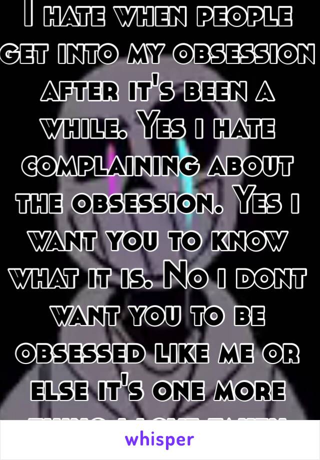 I hate when people get into my obsession after it's been a while. Yes i hate complaining about the obsession. Yes i want you to know what it is. No i dont want you to be obsessed like me or else it's one more thing i love taken from me. 