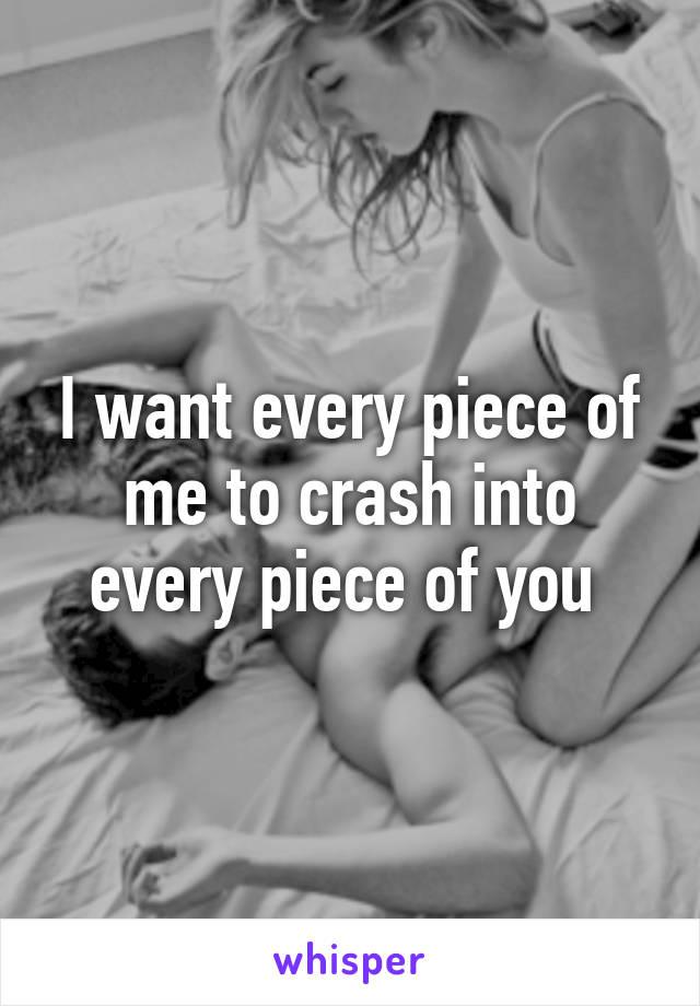 I want every piece of me to crash into every piece of you 