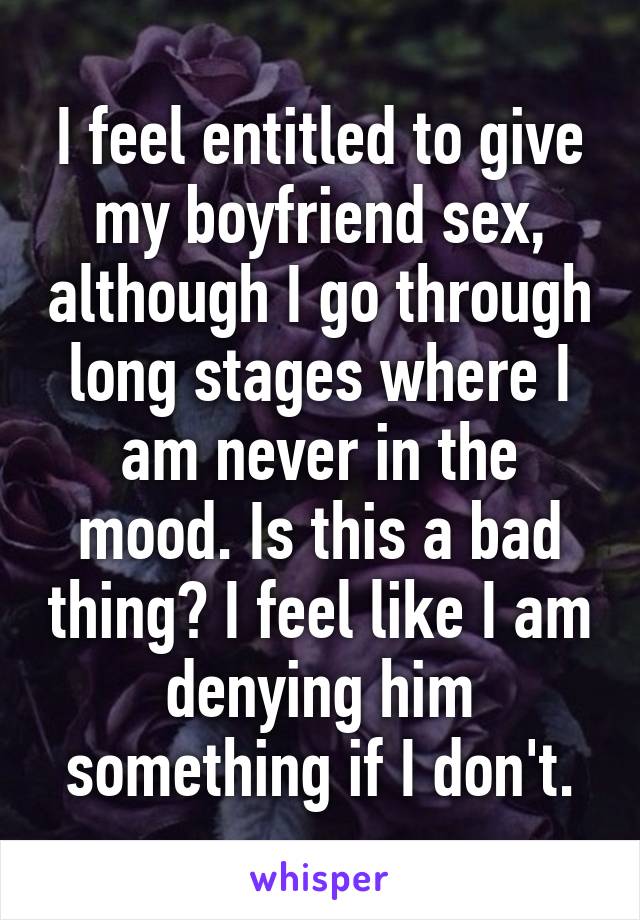 I feel entitled to give my boyfriend sex, although I go through long stages where I am never in the mood. Is this a bad thing? I feel like I am denying him something if I don't.