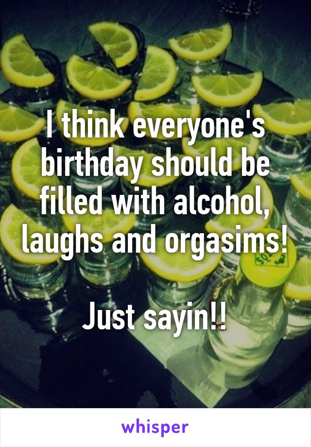 I think everyone's birthday should be filled with alcohol, laughs and orgasims!

Just sayin!!