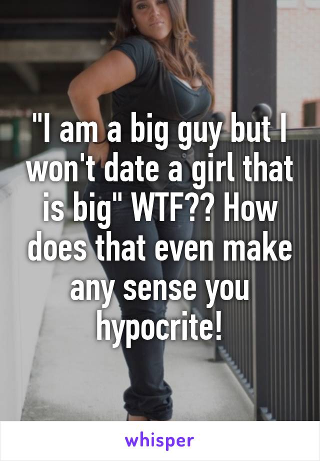 "I am a big guy but I won't date a girl that is big" WTF?? How does that even make any sense you hypocrite!