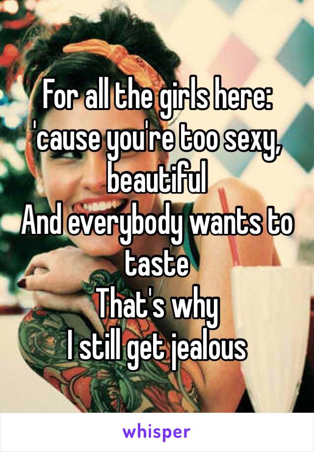 For all the girls here:
'cause you're too sexy, beautiful 
And everybody wants to taste 
That's why 
I still get jealous