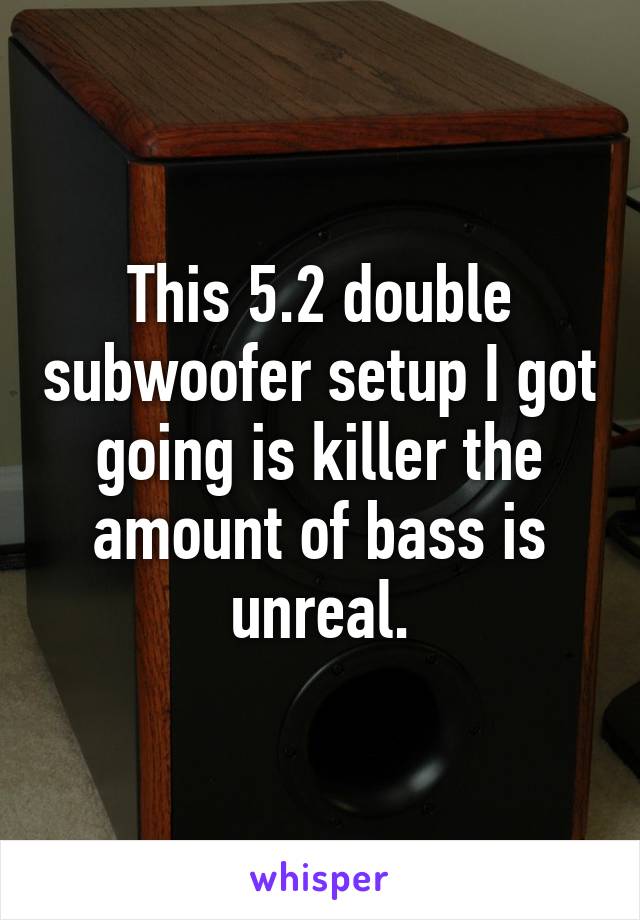 This 5.2 double subwoofer setup I got going is killer the amount of bass is unreal.