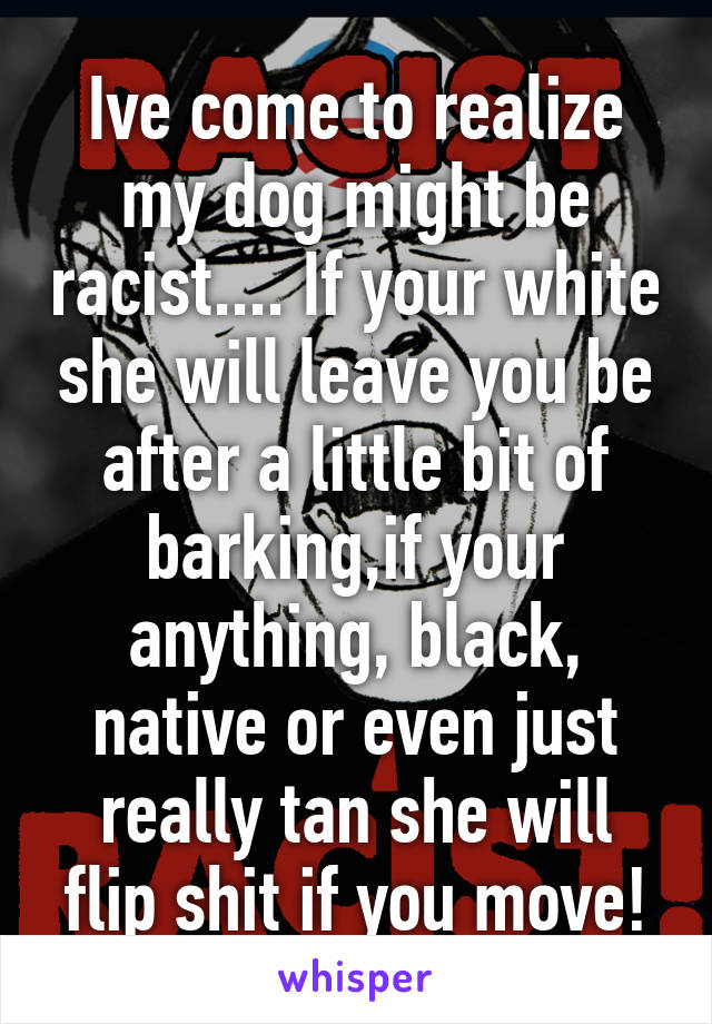 Ive come to realize my dog might be racist.... If your white she will leave you be after a little bit of barking,if your anything, black, native or even just really tan she will flip shit if you move!