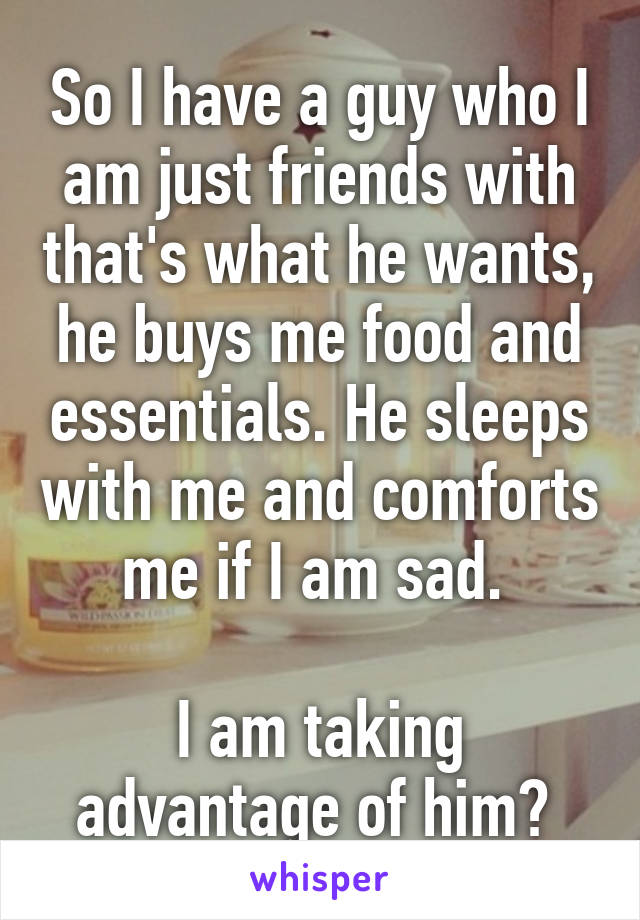 So I have a guy who I am just friends with that's what he wants, he buys me food and essentials. He sleeps with me and comforts me if I am sad. 

I am taking advantage of him? 