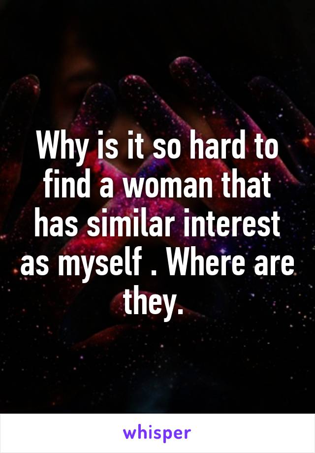 Why is it so hard to find a woman that has similar interest as myself . Where are they. 