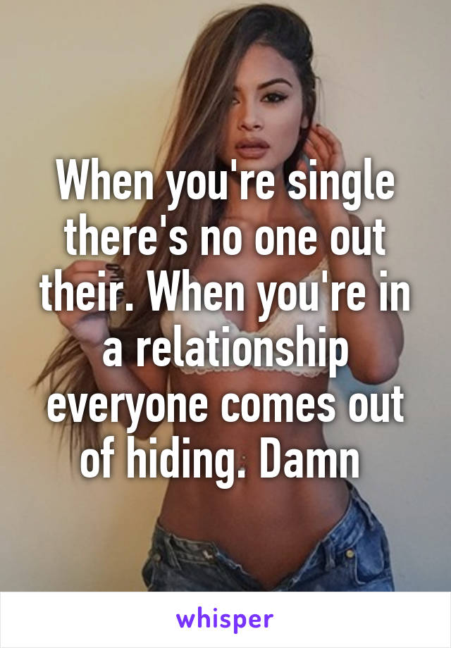 When you're single there's no one out their. When you're in a relationship everyone comes out of hiding. Damn 