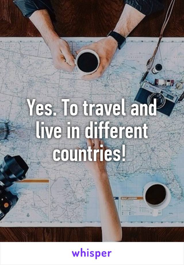 Yes. To travel and live in different countries! 