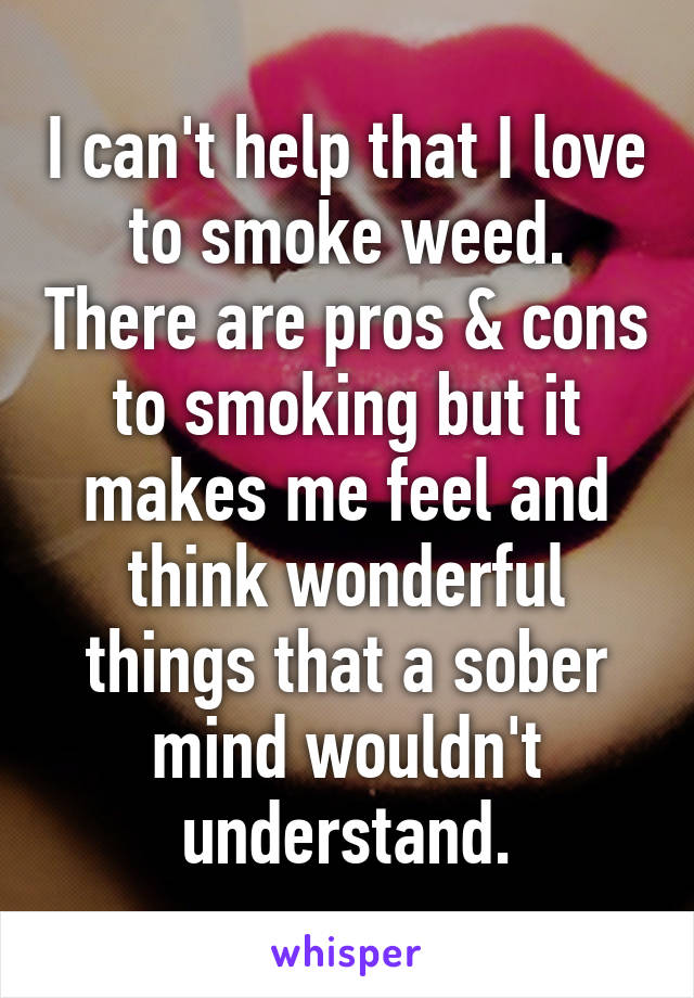 I can't help that I love to smoke weed. There are pros & cons to smoking but it makes me feel and think wonderful things that a sober mind wouldn't understand.