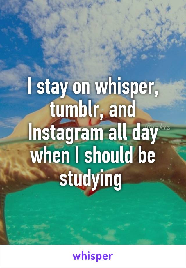 I stay on whisper, tumblr, and Instagram all day when I should be studying 