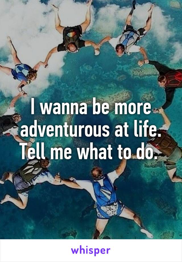 I wanna be more adventurous at life. Tell me what to do. 