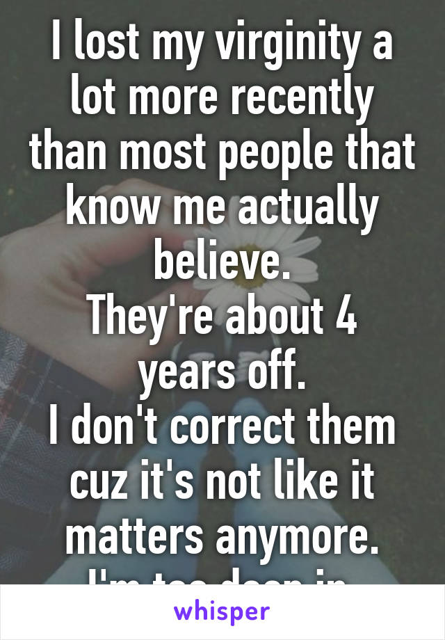 I lost my virginity a lot more recently than most people that know me actually believe.
They're about 4 years off.
I don't correct them cuz it's not like it matters anymore.
I'm too deep in.