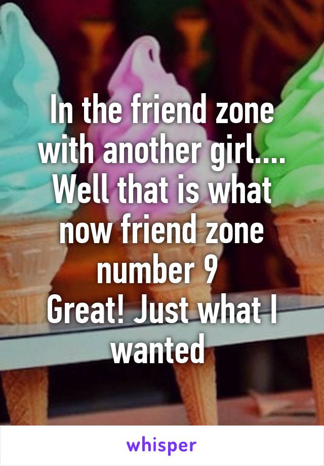 In the friend zone with another girl....
Well that is what now friend zone number 9 
Great! Just what I wanted 