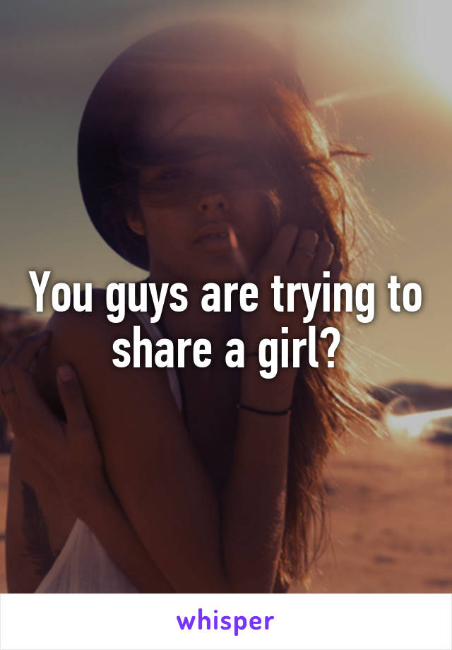 You guys are trying to share a girl?