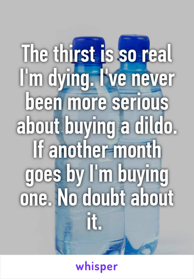 The thirst is so real I'm dying. I've never been more serious about buying a dildo. If another month goes by I'm buying one. No doubt about it. 