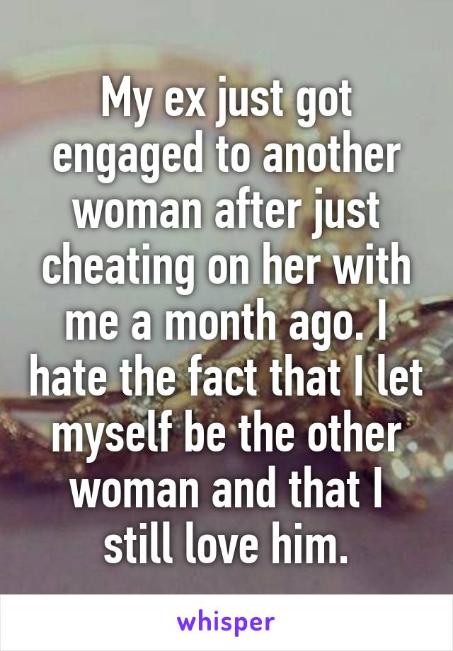 My ex just got engaged to another woman after just cheating on her with me a month ago. I hate the fact that I let myself be the other woman and that I still love him.