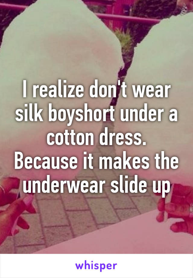 I realize don't wear silk boyshort under a cotton dress. Because it makes the underwear slide up